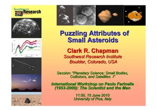 Puzzling Attributes of
                           Small Asteroids
                             Clark R. Chapman
                           Southwest Research Institute
                             Boulder, Colorado, USA
Pat Rawlings, SAIC
Pat Rawlings, SAIC


                       Session: “Planetary Science: Small Bodies,
                                “Planetary
                              Collisions, and Satellites I”
                                                         I”
                     International Workshop on Paolo Farinella
                       (1953-2000): The Scientist and the Man
                       (1953-2000):
                                 11:50, 15 June 2010
                                University of Pisa, Italy
 