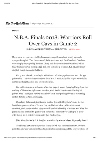 6/8/2018 N.B.A. Finals 2018: Warriors Roll Over Cavs in Game 2 - The New York Times
https://www.nytimes.com/2018/06/03/sports/nba-finals-cavs-warriors-score.html 1/11
https://nyti.ms/2LUwTeJ
SPORTS
N.B.A. Finals 2018: Warriors Roll
Over Cavs in Game 2
By BENJAMIN HOFFMAN and MARC STEIN JUNE 3, 2018
There were no controversial foul reversals, no gaffes and not nearly as much
competitive spirit. This time around, LeBron James and the Cleveland Cavaliers
were simply outplayed by Stephen Curry and the Golden State Warriors, with a
huge fourth quarter closing a 122-103 win in Game 2 of the N.B.A. finals Sunday
night at Oracle Arena in Oakland.
Curry was electric, pouring in a finals-record nine 3-pointers as part of a 33-
point effort. The two-time winner of the N.B.A.’s Most Valuable Player Award also
contributed eight assists and seven rebounds.
But unlike James, who has so often had to go it alone, Curry had help from the
entirety of his team’s eight-man rotation, with Kevin Durant contributing 26
points, Klay Thompson having 20 and the team’s surprising choice as a starting
center, JaVale McGee, scoring 12.
Cleveland did everything it could to slow down Golden State’s runs for the
first three quarters. Coach Tyronn Lue snuffed out a few rallies with smart
timeouts, and James tried to keep up with the hot-shooting Warriors. But after the
game entered the fourth quarter still somewhat competitive, Curry put it away
with five of his 3-pointers coming in that final period.
[Get Marc Stein’s N.B.A. insights sent directly to your inbox. Sign up by here.]
The impact of Curry’s explosion in the fourth was so extreme that Cleveland
pulled its starters with more than four minutes remaining and the score well out of
 