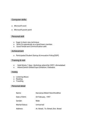 Computerskills:
o Microsoftword
o Microsoftpowerpoint
Personalskill
o Eagertolearnnewtechnique.
o WorkCo-operativelyasagoodteammember.
o GoodVerbalandCommunicationskill.
Achievement
o ParticipatedStudentStartup&InnovationPolicy(SSIP)
Training&visit
o SolidWorks7daysWorkshopattendByCIPET,Ahmedabad.
o AttendSwitchGlobalExpoExhibition,Vadodara.
Hobby
o ListeningMusic
o Reading
o Traveling
Personaldetail
Name: KanzariyaNileshRanchhodbhai
DateofBirth: 03February,1997
Gender: Male
MaritalStatus:
Address:
Unmarried
At.Botad,Ta.Botad,Dist.Botad
 