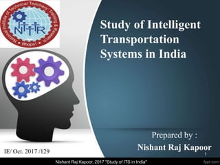 Study of Intelligent
Transportation
Systems in India
Prepared by :
Nishant Raj KapoorIE/ Oct. 2017 /129 1
Nishant Raj Kapoor, 2017 "Study of ITS in India"
 