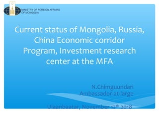 Current status of Mongolia, Russia,
China Economic corridor
Program, Investment research
center at the MFA
N.Chimguundari
Ambassador-at-large
Ulaanbaatar, November 12th
2018
 