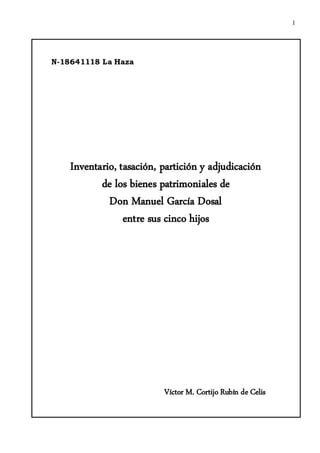 1




N-18641118 La Haza




    Inventario, tasación, partición y adjudicación
           de los bienes patrimoniales de
             Don Manuel García Dosal
                 entre sus cinco hijos




                          Víctor M. Cortijo Rubín de Celis
 