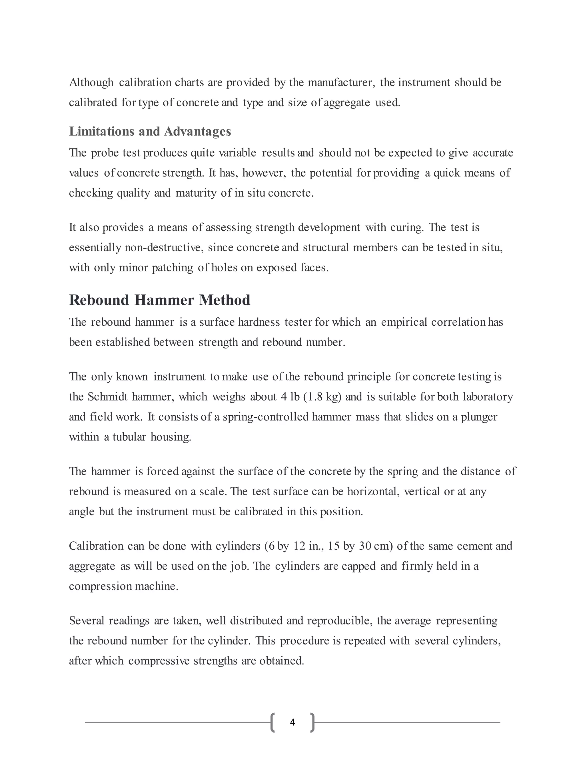 4
Although calibration charts are provided by the manufacturer, the instrument should be
calibrated for type of concrete and type and size of aggregate used.
Limitations and Advantages
The probe test produces quite variable results and should not be expected to give accurate
values of concrete strength. It has, however, the potential for providing a quick means of
checking quality and maturity of in situ concrete.
It also provides a means of assessing strength development with curing. The test is
essentially non-destructive, since concrete and structural members can be tested in situ,
with only minor patching of holes on exposed faces.
Rebound Hammer Method
The rebound hammer is a surface hardness tester for which an empirical correlationhas
been established between strength and rebound number.
The only known instrument to make use of the rebound principle for concrete testing is
the Schmidt hammer, which weighs about 4 lb (1.8 kg) and is suitable for both laboratory
and field work. It consists of a spring-controlled hammer mass that slides on a plunger
within a tubular housing.
The hammer is forced against the surface of the concrete by the spring and the distance of
rebound is measured on a scale. The test surface can be horizontal, vertical or at any
angle but the instrument must be calibrated in this position.
Calibration can be done with cylinders (6 by 12 in., 15 by 30 cm) of the same cement and
aggregate as will be used on the job. The cylinders are capped and firmly held in a
compression machine.
Several readings are taken, well distributed and reproducible, the average representing
the rebound number for the cylinder. This procedure is repeated with several cylinders,
after which compressive strengths are obtained.
 