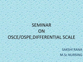 SEMINAR
ON
OSCE/OSPE,DIFFERENTIAL SCALE
SAKSHI RANA
M.Sc NURSING
 