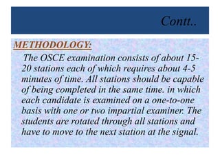 Contt..
METHODOLOGY:
The OSCE examination consists of about 15-
20 stations each of which requires about 4-5
minutes of time. All stations should be capable
of being completed in the same time. in which
each candidate is examined on a one-to-one
basis with one or two impartial examiner. The
students are rotated through all stations and
have to move to the next station at the signal.
 