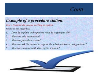 Contt..
Example of a procedure station;
Task - Examine the scrotal swelling in patient.
Points in the check list:
1. Does he explain to the patient what he is going to do?
2. Does he take permission?
3. Does he provide a screen?
4. Does he ask the patient to expose the whole abdomen and genitalia?
5. Does he examine both sides of the scrotum?
 