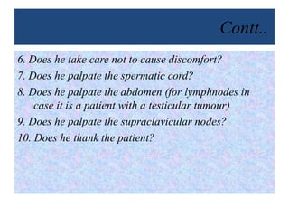 Contt..
6. Does he take care not to cause discomfort?
7. Does he palpate the spermatic cord?
8. Does he palpate the abdomen (for lymphnodes in
case it is a patient with a testicular tumour)
9. Does he palpate the supraclavicular nodes?
10. Does he thank the patient?
 