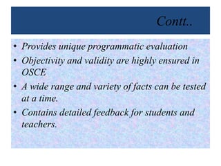 Contt..
• Provides unique programmatic evaluation
• Objectivity and validity are highly ensured in
OSCE
• A wide range and variety of facts can be tested
at a time.
• Contains detailed feedback for students and
teachers.
 