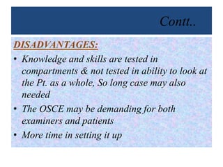 Contt..
DISADVANTAGES:
• Knowledge and skills are tested in
compartments & not tested in ability to look at
the Pt. as a whole, So long case may also
needed
• The OSCE may be demanding for both
examiners and patients
• More time in setting it up
 
