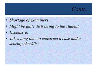Contt..
• Shortage of examiners
• Might be quite distressing to the student
• Expensive.
• Takes long time to construct a case and a
scoring checklist.
 