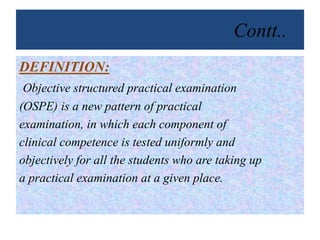 Contt..
DEFINITION:
Objective structured practical examination
(OSPE) is a new pattern of practical
examination, in which each component of
clinical competence is tested uniformly and
objectively for all the students who are taking up
a practical examination at a given place.
 