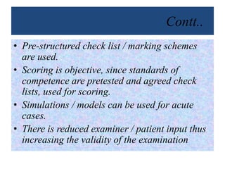 Contt..
• Pre-structured check list / marking schemes
are used.
• Scoring is objective, since standards of
competence are pretested and agreed check
lists, used for scoring.
• Simulations / models can be used for acute
cases.
• There is reduced examiner / patient input thus
increasing the validity of the examination
 