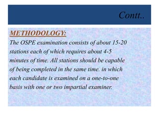 Contt..
METHODOLOGY:
The OSPE examination consists of about 15-20
stations each of which requires about 4-5
minutes of time. All stations should be capable
of being completed in the same time. in which
each candidate is examined on a one-to-one
basis with one or two impartial examiner.
 