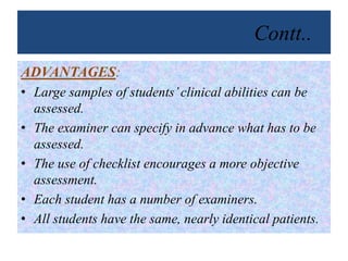 Contt..
ADVANTAGES:
• Large samples of students’clinical abilities can be
assessed.
• The examiner can specify in advance what has to be
assessed.
• The use of checklist encourages a more objective
assessment.
• Each student has a number of examiners.
• All students have the same, nearly identical patients.
 