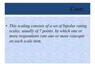 Contt..
• This scaling consists of a set of bipolar rating
scales, usually of 7 points, by which one or
more respondents rate one or more concepts
on each scale item.
 