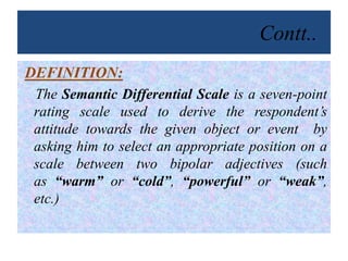 Contt..
DEFINITION:
The Semantic Differential Scale is a seven-point
rating scale used to derive the respondent’s
attitude towards the given object or event by
asking him to select an appropriate position on a
scale between two bipolar adjectives (such
as “warm” or “cold”, “powerful” or “weak”,
etc.)
 