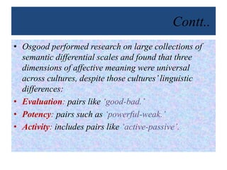 Contt..
• Osgood performed research on large collections of
semantic differential scales and found that three
dimensions of affective meaning were universal
across cultures, despite those cultures’linguistic
differences:
• Evaluation: pairs like ‘good-bad.’
• Potency: pairs such as ‘powerful-weak.’
• Activity: includes pairs like ‘active-passive’.
 