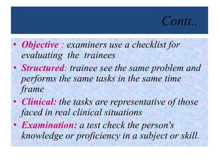 Contt..
• Objective : examiners use a checklist for
evaluating the trainees
• Structured: trainee see the same problem and
performs the same tasks in the same time
frame
• Clinical: the tasks are representative of those
faced in real clinical situations
• Examination: a test check the person's
knowledge or proficiency in a subject or skill.
 
