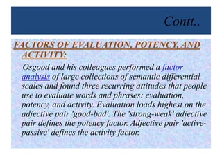 Contt..
FACTORS OF EVALUATION, POTENCY, AND
ACTIVITY:
Osgood and his colleagues performed a factor
analysis of large collections of semantic differential
scales and found three recurring attitudes that people
use to evaluate words and phrases: evaluation,
potency, and activity. Evaluation loads highest on the
adjective pair 'good-bad'. The 'strong-weak' adjective
pair defines the potency factor. Adjective pair 'active-
passive' defines the activity factor.
 