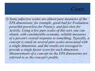 Contt..
3) Some adjective scales are almost pure measures of the
EPA dimensions; for example, good-bad for Evaluation,
powerful-powerless for Potency, and fast-slow for
Activity. Using a few pure scales of this sort, one can
obtain, with considerable economy, reliable measures
of a person's overall response to something. Typically, a
concept is rated on several pure scales associated with
a single dimension, and the results are averaged to
provide a single factor score for each dimension.
Measurements of a concept on the EPA dimensions are
referred to as the concept's profile.
 