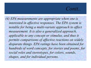 Contt..
(4) EPA measurements are appropriate when one is
interested in affective responses. The EPA system is
notable for being a multi-variate approach to affect
measurement. It is also a generalized approach,
applicable to any concept or stimulus, and thus it
permits comparisons of affective reactions on widely
disparate things. EPA ratings have been obtained for
hundreds of word concepts, for stories and poems, for
social roles and stereotypes, for colors, sounds,
shapes, and for individual persons.
 