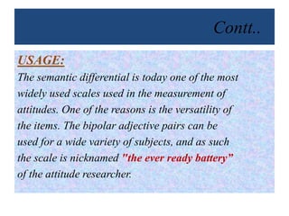 Contt..
USAGE:
The semantic differential is today one of the most
widely used scales used in the measurement of
attitudes. One of the reasons is the versatility of
the items. The bipolar adjective pairs can be
used for a wide variety of subjects, and as such
the scale is nicknamed "the ever ready battery”
of the attitude researcher.
 