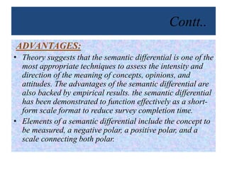 Contt..
ADVANTAGES:
• Theory suggests that the semantic differential is one of the
most appropriate techniques to assess the intensity and
direction of the meaning of concepts, opinions, and
attitudes. The advantages of the semantic differential are
also backed by empirical results. the semantic differential
has been demonstrated to function effectively as a short-
form scale format to reduce survey completion time.
• Elements of a semantic differential include the concept to
be measured, a negative polar, a positive polar, and a
scale connecting both polar.
 