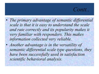 Contt..
• The primary advantage of semantic differential
scale is that it is easy to understand the scale
and rate correctly and its popularity makes it
very familiar with responders. This makes
information collected very reliable.
• Another advantage is in the versatility of
semantic differential scale type questions, they
have been successfully used in satisfaction
scientific behavioral analysis.
 