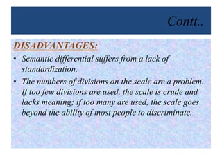 Contt..
DISADVANTAGES:
• Semantic differential suffers from a lack of
standardization.
• The numbers of divisions on the scale are a problem.
If too few divisions are used, the scale is crude and
lacks meaning; if too many are used, the scale goes
beyond the ability of most people to discriminate.
 