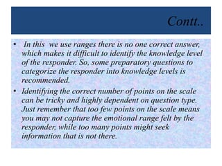 Contt..
• In this we use ranges there is no one correct answer,
which makes it difficult to identify the knowledge level
of the responder. So, some preparatory questions to
categorize the responder into knowledge levels is
recommended.
• Identifying the correct number of points on the scale
can be tricky and highly dependent on question type.
Just remember that too few points on the scale means
you may not capture the emotional range felt by the
responder, while too many points might seek
information that is not there.
 