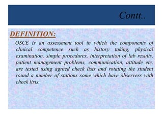 Contt..
DEFINITION:
OSCE is an assessment tool in which the components of
clinical competence such as history taking, physical
examination, simple procedures, interpretation of lab results,
patient management problems, communication, attitude etc.
are tested using agreed check lists and rotating the student
round a number of stations some which have observers with
cheek lists.
 