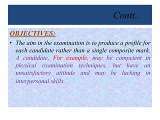 Contt..
OBJECTIVES:
• The aim in the examination is to produce a profile for
each candidate rather than a single composite mark.
A candidate, For example, may be competent in
physical examination techniques, but have an
unsatisfactory attitude and may be lacking in
interpersonal skills.
 