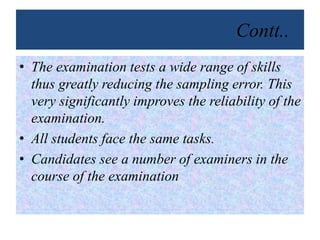 Contt..
• The examination tests a wide range of skills
thus greatly reducing the sampling error. This
very significantly improves the reliability of the
examination.
• All students face the same tasks.
• Candidates see a number of examiners in the
course of the examination
 