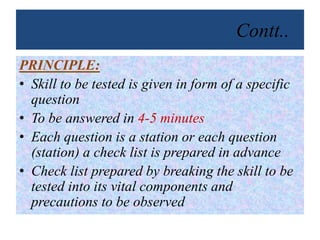 Contt..
PRINCIPLE:
• Skill to be tested is given in form of a specific
question
• To be answered in 4-5 minutes
• Each question is a station or each question
(station) a check list is prepared in advance
• Check list prepared by breaking the skill to be
tested into its vital components and
precautions to be observed
 