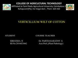 COLLEGE OF AGRICULTURAL TECHNOLOGY
(Affiliated to Tamil Nadu Agricultural University, Coimbatore-3)
Kullapuram(Po), Via Vaigai dam , Theni -625 562
AA
VERTICILLIUM WILT OF COTTON
STUDENT COURSE TEACHER
SIREESHA .N Dr. PARTHASARATHY .S
ID.No.2016021042 Asst.Prof.,(Plant Pathology)
 