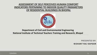ASSESSMENT OF SELF PERCEIVED HUMAN COMFORT
INDICATORS PERTAINING TO INDOOR QUALITY PARAMETERS
OF RESIDENTIAL BUILDINGS IN BHOPAL
PRESENTED BY:
NISHANT RAJ KAPOOR
7/24/2019 1
Department of Civil and Environmental Engineering
National Institute of Technical Teachers Training and Research, Bhopal
 