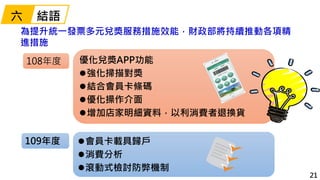 21
為提升統一發票多元兌獎服務措施效能，財政部將持續推動各項精
進措施
優化兌獎APP功能
強化掃描對獎
結合會員卡條碼
優化操作介面
增加店家明細資料，以利消費者退換貨
會員卡載具歸戶
消費分析
滾動式檢討防弊機制
108年度...