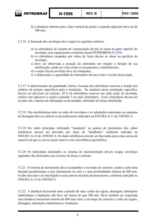 N-1996 REV. B FEV / 2000
9
b) a distância mínima entre a face vertical da janela e a parede adjacente deve ser de
300 mm.
5.2.16 A formação dos envelopes deve seguir os seguintes critérios:
a) os eletrodutos do sistema de comunicação devem se situar na parte superior do
envelope, com espaçamento conforme norma PETROBRAS N-2356;
b) os eletrodutos ocupados por cabos de força devem se situar na periferia do
envelope;
c) deve ser observada a posição do eletroduto em relação a direção de sua
ramificação, tendo em vista evitar os cruzamentos e interferências;
d) a seção reta do envelope deve ser retangular;
e) a disposição e a quantidade de eletrodutos devem evitar o recorte desta seção.
5.2.17 A determinação da quantidade, bitola e locação dos eletrodutos reservas é função dos
critérios de projeto específicos para a instalação. Na ausência dessa orientação específica,
devem ser previstos no mínimo, 20 % de eletrodutos reservas em cada seção de envelope,
critério este aplicável a seções contendo 3 ou mais eletrodutos. Esses eletrodutos devem ser
levados até o interior da subestação ou da unidade, aflorando de forma distribuída.
5.2.18 Nas interferências entre as redes de envelopes e as tubulações enterradas ou canaletas
de drenagem deve-se utilizar os procedimentos indicados na FIGURA A-11 do ANEXO A.
5.2.19 Em redes principais utilizando “manholes” os pontos de puxamento dos cabos
telefônicos devem ser providos por meio de “handholes” conforme indicado na
FIGURA A-12 do ANEXO A. Os dutos telefônicos devem ser desviados para estas caixas de
maneira tal que as curvas sejam suaves e em concordância geométrica.
5.2.20 Os eletrodutos destinados ao sistema de instrumentação devem ocupar envelopes
separados dos destinados aos circuitos de força e controle.
5.2.21 O sistema de aterramento deve acompanhar o envelope de concreto, sendo o cabo terra
lançado paralelamente a este, diretamente no solo e a uma profundidade mínima de 600 mm.
0 cabo terra deve ser interligado à caixa através de haste deaterramento, conforme indicado na
FIGURA A-12 do ANEXO A.
5.2.22 A distância horizontal entre a parede da vala e redes de esgoto, drenagem, tubulações
subterrâneas e fundações não deve ser menor do que 300 mm. Deve também ser respeitada
uma distância horizontal mínima de 600 mm entre o envelope de concreto e redes de esgoto,
drenagem, tubulações subterrâneas e fundações.
 