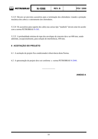 N-1996 REV. B FEV / 2000
10
5.2.23 Devem ser previstos acessórios para a terminação dos eletrodutos visando a proteção
mecânica dos cabos e o aterramento dos eletrodutos.
5.2.24 Os acessórios para suporte dos cabos nas caixas tipo “manhole” devem estar de acordo
com a norma PETROBRAS N-305.
5.2.25 A profundidade mínima do topo dos envelopes de concreto deve ser 600 mm, sendo
admitido, excepcionalmente, para solução de interferência, 450 mm.
6 ACEITAÇÃO DO PROJETO
6.1 A aceitação do projeto fica condicionada à observância desta Norma.
6.2 A apresentação do projeto deve ser conforme a norma PETROBRAS N-2040.
_____________
/ANEXO A
 
