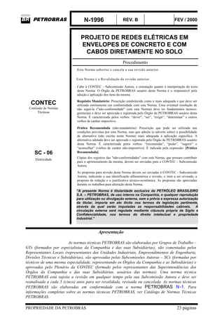 N-1996 REV. B FEV / 2000
PROPRIEDADE DA PETROBRAS 23 páginas
PROJETO DE REDES ELÉTRICAS EM
ENVELOPES DE CONCRETO E COM
CABOS DIRETAMENTE NO SOLO
Procedimento
Esta Norma substitui e cancela a sua revisão anterior.
Esta Norma é a Revalidação da revisão anterior.
Cabe à CONTEC - Subcomissão Autora, a orientação quanto à interpretação do texto
desta Norma. O Órgão da PETROBRAS usuário desta Norma é o responsável pela
adoção e aplicação dos itens da mesma.
CONTEC
Comissão de Normas
Técnicas
Requisito Mandatório: Prescrição estabelecida como a mais adequada e que deve ser
utilizada estritamente em conformidade com esta Norma. Uma eventual resolução de
não seguí-la ("não-conformidade" com esta Norma) deve ter fundamentos técnico-
gerenciais e deve ser aprovada e registrada pelo Órgão da PETROBRAS usuário desta
Norma. É caracterizada pelos verbos: “dever”, “ser”, “exigir”, “determinar” e outros
verbos de caráter impositivo.
SC - 06
Prática Recomendada (não-mandatória): Prescrição que pode ser utilizada nas
condições previstas por esta Norma, mas que admite (e adverte sobre) a possibilidade
de alternativa (não escrita nesta Norma) mais adequada à aplicação específica. A
alternativa adotada deve ser aprovada e registrada pelo Órgão da PETROBRAS usuário
desta Norma. É caracterizada pelos verbos: “recomendar”, “poder”, “sugerir” e
“aconselhar” (verbos de caráter não-impositivo). É indicada pela expressão: [Prática
Recomendada].
Eletricidade
Cópias dos registros das "não-conformidades" com esta Norma, que possam contribuir
para o aprimoramento da mesma, devem ser enviadas para a CONTEC - Subcomissão
Autora.
As propostas para revisão desta Norma devem ser enviadas à CONTEC - Subcomissão
Autora, indicando a sua identificação alfanumérica e revisão, o item a ser revisado, a
proposta de redação e a justificativa técnico-econômica. As propostas são apreciadas
durante os trabalhos para alteração desta Norma.
“A presente Norma é titularidade exclusiva da PETRÓLEO BRASILEIRO
S.A. – PETROBRAS, de uso interno na Companhia, e qualquer reprodução
para utilização ou divulgação externa, sem a prévia e expressa autorização
da titular, importa em ato ilícito nos termos da legislação pertinente,
através da qual serão imputadas as responsabilidades cabíveis. A
circulação externa será regulada mediante cláusula própria de Sigilo e
Confidencialidade, nos termos do direito intelectual e propriedade
industrial.”
Apresentação
As normas técnicas PETROBRAS são elaboradas por Grupos de Trabalho –
GTs (formados por especialistas da Companhia e das suas Subsidiárias), são comentadas pelos
Representantes Locais (representantes das Unidades Industriais, Empreendimentos de Engenharia,
Divisões Técnicas e Subsidiárias), são aprovadas pelas Subcomissões Autoras – SCs (formadas por
técnicos de uma mesma especialidade, representando os Órgãos da Companhia e as Subsidiárias) e
aprovadas pelo Plenário da CONTEC (formado pelos representantes das Superintendências dos
Órgãos da Companhia e das suas Subsidiárias, usuários das normas). Uma norma técnica
PETROBRAS está sujeita a revisão em qualquer tempo pela sua Subcomissão Autora e deve ser
reanalisada a cada 5 (cinco) anos para ser revalidada, revisada ou cancelada. As normas técnicas
PETROBRAS são elaboradas em conformidade com a norma PETROBRAS N-1. Para
informações completas sobre as normas técnicas PETROBRAS, ver Catálogo de Normas Técnicas
PETROBRAS.
 