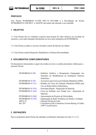 N-1996 REV. B FEV / 2000
2
PREFÁCIO
Esta Norma PETROBRAS N-1996 REV. B FEV/2000 é a Revalidação da Norma
PETROBRAS N-1996 REV. A AGO/99, não tendo sido alterado o seu conteúdo.
1 OBJETIVO
1.1 Esta Norma fixa as condições exigíveis para projeto de redes elétricas em envelope de
concreto e com cabos lançados diretamente no solo, para instalações da PETROBRAS.
1.2 Esta Norma se aplica a serviços iniciados a partir da data de sua edição.
1.3 Esta Norma contém Requisitos Mandatórios e Práticas Recomendadas.
2 DOCUMENTOS COMPLEMENTARES
Os documentos relacionados a seguir são citados no texto e contêm prescrições válidas para a
presente Norma.
PETROBRAS N-298 - Simbolos Gráficos e Designações Empregados nos
Desenhos de Detalhamento de Instalações Elétricas
Industriais;
PETROBRAS N-305 - Acessórios para Caixas de Enfiação (Manholes-EMH);
PETROBRAS N-1711 - Detalhes de Caixa de Enfiação (Manholes-EMH) para
Uso em Rede Elétrica Subterrânea;
PETROBRAS N-1818 - Eletroduto Rígido - Requisição de Material;
PETROBRAS N-1842 - Caixa de Enfiação com Tampa Lisa - Requisição de
Material;
PETROBRAS N-2040 - Apresentação de Projetos de Eletricidade;
PETROBRAS N-2356 - Implantação de Rede Telefônica em Prédio e Unidade;
NFPA 70 - National Electrical Code;
IEC 287 - Calculation of the Continuous Current Rating of Cables
(100 % Load Factor).
3 DEFINIÇÕES
Para os propósitos desta Norma são adotadas as definições indicadas nos itens 3.1 e 3.2.
 