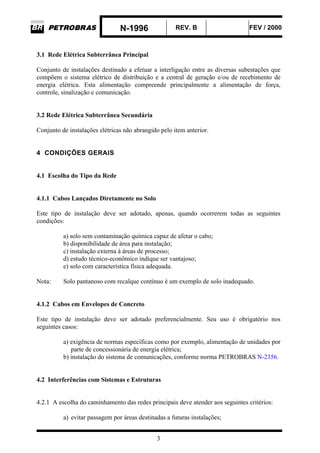 N-1996 REV. B FEV / 2000
3
3.1 Rede Elétrica Subterrânea Principal
Conjunto de instalações destinado a efetuar a interligação entre as diversas subestações que
compõem o sistema elétrico de distribuição e a central de geração e/ou de recebimento de
energia elétrica. Esta alimentação compreende principalmente a alimentação de força,
controle, sinalização e comunicação.
3.2 Rede Elétrica Subterrânea Secundária
Conjunto de instalações elétricas não abrangido pelo item anterior.
4 CONDIÇÕES GERAIS
4.1 Escolha do Tipo da Rede
4.1.1 Cabos Lançados Diretamente no Solo
Este tipo de instalação deve ser adotado, apenas, quando ocorrerem todas as seguintes
condições:
a) solo sem contaminação química capaz de afetar o cabo;
b) disponibilidade de área para instalação;
c) instalação externa à áreas de processo;
d) estudo técnico-econômico indique ser vantajoso;
e) solo com característica física adequada.
Nota: Solo pantanoso com recalque contínuo é um exemplo de solo inadequado.
4.1.2 Cabos em Envelopes de Concreto
Este tipo de instalação deve ser adotado preferencialmente. Seu uso é obrigatório nos
seguintes casos:
a) exigência de normas específicas como por exemplo, alimentação de unidades por
parte de concessionária de energia elétrica;
b) instalação do sistema de comunicações, conforme norma PETROBRAS N-2356.
4.2 Interferências com Sistemas e Estruturas
4.2.1 A escolha do caminhamento das redes principais deve atender aos seguintes critérios:
a) evitar passagem por áreas destinadas a futuras instalações;
 