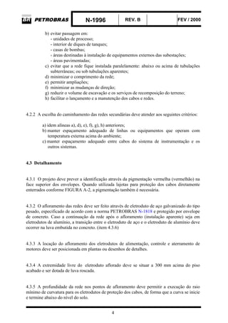 N-1996 REV. B FEV / 2000
4
b) evitar passagem em:
- unidades de processo;
- interior de diques de tanques;
- casas de bombas;
- áreas destinadas à instalação de equipamentos externos das subestações;
- áreas pavimentadas;
c) evitar que a rede fique instalada paralelamente: abaixo ou acima de tubulações
subterrâneas; ou sob tubulações aparentes;
d) minimizar o comprimento da rede;
e) permitir ampliações;
f) minimizar as mudanças de direção;
g) reduzir o volume de escavação e os serviços de recomposição do terreno;
h) facilitar o lançamento e a manutenção dos cabos e redes.
4.2.2 A escolha do caminhamento das redes secundárias deve atender aos seguintes critérios:
a) idem alíneas a), d), e), f), g), h) anteriores;
b) manter espaçamento adequado de linhas ou equipamentos que operam com
temperatura externa acima do ambiente;
c) manter espaçamento adequado entre cabos do sistema de instrumentação e os
outros sistemas.
4.3 Detalhamento
4.3.1 O projeto deve prever a identificação através da pigmentação vermelha (vermelhão) na
face superior dos envelopes. Quando utilizada lajotas para proteção dos cabos diretamente
enterrados conforme FIGURA A-2, a pigmentação também é necessária.
4.3.2 O afloramento das redes deve ser feito através de eletroduto de aço galvanizado do tipo
pesado, especificado de acordo com a norma PETROBRAS N-1818 e protegido por envelope
de concreto. Caso a continuação da rede após o afloramento (instalação aparente) seja em
eletrodutos de alumínio, a transição entre o eletroduto de aço e o eletroduto de alumínio deve
ocorrer na luva embutida no concreto. (item 4.3.6)
4.3.3 A locação do afloramento dos eletrodutos de alimentação, controle e aterramento de
motores deve ser posicionada em plantas ou desenhos de detalhes.
4.3.4 A extremidade livre do eletroduto aflorado deve se situar a 300 mm acima do piso
acabado e ser dotada de luva roscada.
4.3.5 A profundidade da rede nos pontos de afloramento deve permitir a execução do raio
mínimo de curvatura para os eletrodutos de proteção dos cabos, de forma que a curva se inicie
e termine abaixo do nível do solo.
 