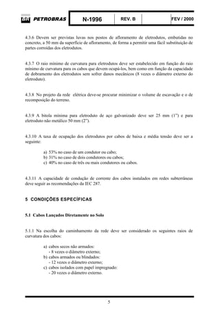 N-1996 REV. B FEV / 2000
5
4.3.6 Devem ser previstas luvas nos postos de afloramento de eletrodutos, embutidas no
concreto, a 50 mm da superfície de afloramento, de forma a permitir uma fácil substituição de
partes corroídas dos eletrodutos.
4.3.7 O raio mínimo de curvatura para eletrodutos deve ser estabelecido em função do raio
mínimo de curvatura para os cabos que devem ocupá-los, bem como em função da capacidade
de dobramento dos eletrodutos sem sofrer danos mecânicos (8 vezes o diâmetro externo do
eletroduto).
4.3.8 No projeto da rede elétrica deve-se procurar minimizar o volume de escavação e o de
recomposição do terreno.
4.3.9 A bitola mínima para eletroduto de aço galvanizado deve ser 25 mm (1”) e para
eletroduto não metálico 50 mm (2”).
4.3.10 A taxa de ocupação dos eletrodutos por cabos de baixa e média tensão deve ser a
seguinte:
a) 53% no caso de um condutor ou cabo;
b) 31% no caso de dois condutores ou cabos;
c) 40% no caso de três ou mais condutores ou cabos.
4.3.11 A capacidade de condução de corrente dos cabos instalados em redes subterrâneas
deve seguir as recomendações da IEC 287.
5 CONDIÇÕES ESPECÍFICAS
5.1 Cabos Lançados Diretamente no Solo
5.1.1 Na escolha do caminhamento da rede deve ser considerado os seguintes raios de
curvatura dos cabos:
a) cabos secos não armados:
- 8 vezes o diâmetro externo;
b) cabos armados ou blindados:
- 12 vezes o diâmetro externo;
c) cabos isolados com papel impregnado:
- 20 vezes o diâmetro externo.
 