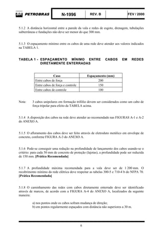 N-1996 REV. B FEV / 2000
6
5.1.2 A distância horizontal entre a parede da vala e redes de esgoto, drenagem, tubulações
subterrâneas e fundações não deve ser menor do que 300 mm.
5.1.3 O espaçamento mínimo entre os cabos de uma rede deve atender aos valores indicados
na TABELA 1.
TABELA 1 - ESPAÇAMENTO MÍNIMO ENTRE CABOS EM REDES
DIRETAMENTE ENTERRADAS
Caso Espaçamento (mm)
Entre cabos de força 200
Entre cabos de força e controle 150
Entre cabos de controle 100
Nota: 3 cabos unipolares em formação trifólio devem ser considerados como um cabo de
força tripolar para efeito da TABELA acima.
5.1.4 A disposição dos cabos na rede deve atender ao recomendado nas FIGURAS A-1 e A-2
do ANEXO A.
5.1.5 O afloramento dos cabos deve ser feito através de eletroduto metálico em envelope de
concreto, conforme FIGURA A-3 do ANEXO A.
5.1.6 Pode-se conseguir uma redução na profundidade de lançamento dos cabos usando-se o
critério: para cada 50 mm de concreto de proteção (lajotas), a profundidade pode ser reduzida
de 150 mm. [Prática Recomendada]
5.1.7 A profundidade máxima recomendada para a vala deve ser de 1 200 mm. O
recobrimento mínimo da rede elétrica deve respeitar as tabelas 300-5 e 710-4 b do NFPA 70.
[Prática Recomendada]
5.1.8 O caminhamento das redes com cabos diretamente enterrado deve ser identificado
através de marcos, de acordo com a FIGURA A-4 do ANEXO A, localizados da seguinte
maneira:
a) nos pontos onde os cabos sofram mudança de direção;
b) em pontos regularmente espaçados com distância não superiores a 30 m.
 