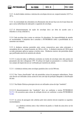 N-1996 REV. B FEV / 2000
8
5.2.5 As declividades mínima e máxima dos envelopes devem ser, respectivamente, 0,25 % e
20 %.
5.2.6 As extremidade dos eletrodutos de afloramento não devem ficar em nível mais baixo do
que a caixa subterrânea de onde parte o segmento do envelope.
5.2.7 O dimensionamento da seção do envelope deve ser feito de acordo com a
FIGURA A-10 do ANEXO A.
5.2.8 Cada envelope deve conter no máximo 36 eletrodutos. Na impossibilidade de atender
ao recomendado, a projetista deve consultar a PETROBRAS sobre a possibilidade de se
aumentar este número.
5.2.9 A distância máxima permitida entre caixas consecutivas para redes principais e
secundárias deve ser, respectivamente, de 100 m e 60 m. A distância máxima de 100 m para
as redes principais aplica-se apenas a trechos retos. Distâncias maiores são permitidas desde
que justificadas através de memória de cálculo.
5.2.10 A soma de todas as deflexões existentes no trecho do envelope entre dois pontos de
puxamento não deve ultrapassar 270°. O esforço de tração no puxamento e o esforço lateral
nos campos de trajeto devem ser verificados por memória de cálculo.
5.2.11 A distância mínima entre envelopes paralelos deve ser de 500 mm.
5.2.12 Nas “áreas classificadas” não são permitidas caixas de passagem subterrâneas. Neste
caso devem ser utilizadas caixas acima do solo com tipo de proteção adequado à classificação
de área.
5.2.13 Nas Redes Elétricas principais devem ser utilizados caixas do tipo “manhole”.
5.2.14 O dimensionamento dos “manholes” deve ser conforme a norma PETROBRAS
N-1711. Os acessórios para caixas de enfiação devem ser conforme a norma PETROBRAS
N-305.
5.2.15 As caixas de passagem não cobertas pelo item anterior devem respeitar as seguintes
recomendações:
a) a distância mínima entre a face inferior da janela e o fundo da caixa deve ser de
200 mm;
 