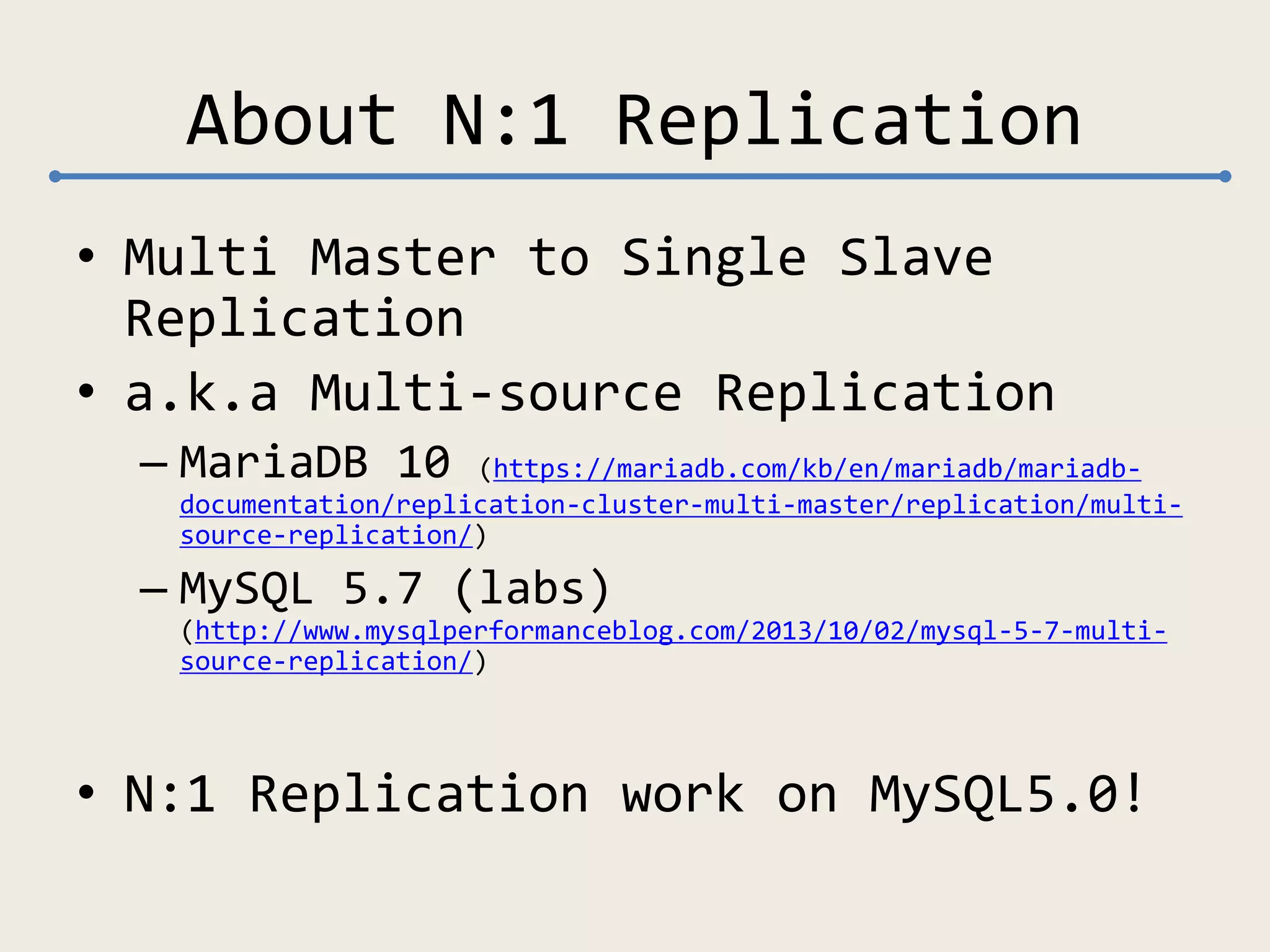 About N:1 Replication
• Multi Master to Single Slave
Replication
• a.k.a Multi-source Replication
– MariaDB 10 (https://mariadb.com/kb/en/mariadb/mariadb-
documentation/replication-cluster-multi-master/replication/multi-
source-replication/)
– MySQL 5.7 (labs)
(http://www.mysqlperformanceblog.com/2013/10/02/mysql-5-7-multi-
source-replication/)
• N:1 Replication work on MySQL5.0!
 