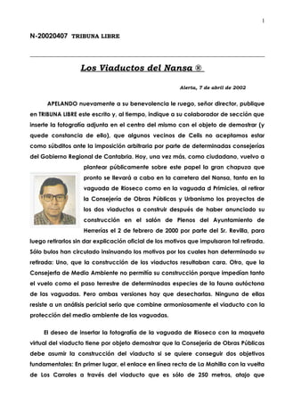 1

N-20020407 TRIBUNA LIBRE



                   Los Viaductos del Nansa ®

                                                        Alerta, 7 de abril de 2002


      APELANDO nuevamente a su benevolencia le ruego, señor director, publique
en TRIBUNA LIBRE este escrito y, al tiempo, indique a su colaborador de sección que
inserte la fotografía adjunta en el centro del mismo con el objeto de demostrar (y
quede constancia de ello), que algunos vecinos de Celis no aceptamos estar
como súbditos ante la imposición arbitraria por parte de determinadas consejerías
del Gobierno Regional de Cantabria. Hoy, una vez más, como ciudadano, vuelvo a
                    plantear públicamente sobre este papel la gran chapuza que
                    pronto se llevará a cabo en la carretera del Nansa, tanto en la
                    vaguada de Rioseco como en la vaguada d Primicies, al retirar
                    la Consejería de Obras Públicas y Urbanismo los proyectos de
                    los dos viaductos a construir después de haber anunciado su
                    construcción en el salón de Plenos del Ayuntamiento de
                    Herrerías el 2 de febrero de 2000 por parte del Sr. Revilla, para
luego retirarlos sin dar explicación oficial de los motivos que impulsaron tal retirada.
Sólo bulos han circulado insinuando los motivos por los cuales han determinado su
retirada: Uno, que la construcción de los viaductos resultaban cara. Otro, que la
Consejerfa de Medio Ambiente no permitía su construcción porque impedían tanto
el vuelo como el paso terrestre de determinadas especies de la fauna autóctona
de las vaguadas. Pero ambas versiones hay que desecharlas. Ninguna de ellas
resiste a un análisis pericial serio que combine armoniosamente el viaducto con la
protección del medio ambiente de las vaguadas.


     El deseo de insertar la fotografía de la vaguada de Rioseco con la maqueta
virtual del viaducto tiene por objeto demostrar que la Consejería de Obras Públicas
debe asumir la construcción del viaducto si se quiere conseguir dos objetivos
fundamentales: En primer lugar, el enlace en línea recta de La Mahilla con la vuelta
de Los Carrales a través del viaducto que es sólo de 250 metros, atajo que
 