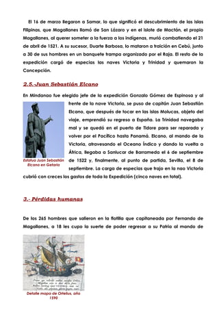 El 16 de marzo llegaron a Samar, lo que significó el descubrimiento de las islas
Filipinas, que Magallanes llamó de San Lázaro y en el islote de Mactán, el propio
Magallanes, al querer someter a la fuerza a los indígenas, murió combatiendo el 21
de abril de 1521. A su sucesor, Duarte Barbosa, lo mataron a traición en Cebú, junto
a 30 de sus hombres en un banquete trampa organizado por el Raja. El resto de la
expedición cargó de especias las naves Victoria y Trinidad y quemaron la
Concepción.


2.5.-Juan Sebastián Elcano

En Mindanao fue elegido jefe de la expedición Gonzalo Gómez de Espinosa y al
                         frente de la nave Victoria, se puso de capitán Juan Sebastián
                         Elcano, que después de tocar en las islas Molucas, objeto del
                         viaje, emprendió su regreso a España. La Trinidad navegaba
                         mal y se quedó en el puerto de Tidore para ser reparada y
                         volver por el Pacífico hasta Panamá. Elcano, al mando de la
                         Victoria, atravesando el Oceano Índico y dando la vuelta a
                         África, llegaba a Sanlucar de Barrameda el 6 de septiembre
Estatua Juan Sebastián   de 1522 y, finalmente, al punto de partida, Sevilla, el 8 de
   Elcano en Getaria
                         septiembre. La carga de especias que trajo en la nao Victoria
cubrió con creces los gastos de toda la Expedición (cinco naves en total).




3.- Pérdidas humanas


De los 265 hombres que salieron en la flotilla que capitaneada por Fernando de
Magallanes, a 18 les cupo la suerte de poder regresar a su Patria al mando de




 Detalle mapa de Ortelius, año
            1590
 