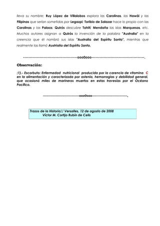 lleva su nombre; Ruy López de Villalobos explora las Carolinas, las Hawái y las
Filipinas que serían sometidas por Legazpi; Toribio de Salazar hace lo propio con las
Carolinas y las Palaos; Quirós descubre Tahití; Mendaña las islas Marquesas, etc.
Muchos autores asignan a Quirós la invención de la palabra "Australia" en la
creencia que él nombró sus islas "Australia del Espíritu Santo", mientras que
realmente las llamó Austrialia del Espíritu Santo.


    ----------------------------------------ooo0ooo---------------------------------------,

Observación:

(1).- Escorbuto: Enfermedad nutricional producida por la carencia de vitamina C
en la alimentación y caracterizada por astenia, hemorragias y debilidad general,
que ocasionó miles de marineros muertos en estas travesías por el Océano
Pacífico.


                  ----------------------------------ooo0ooo---------------------------------,




        Trazos de la Historia// Versalles, 12 de agosto de 2008
                Víctor M. Cortijo Rubín de Celis
 